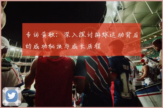 专访黄敏：深入探讨排球运动背后的成功秘诀与成长历程