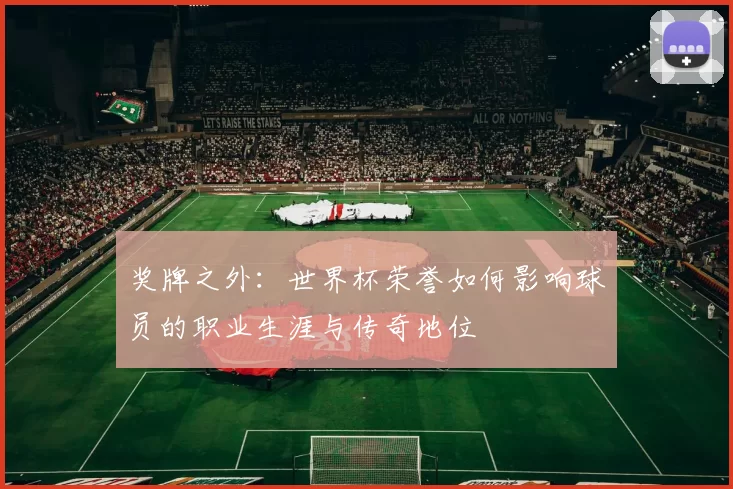 奖牌之外:世界杯荣誉如何影响球员的职业生涯与传奇地位