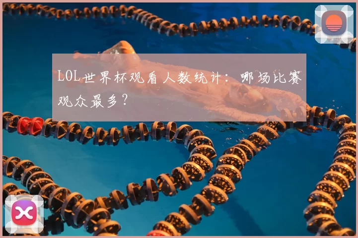 LOL世界杯观看人数统计：哪场比赛观众最多？