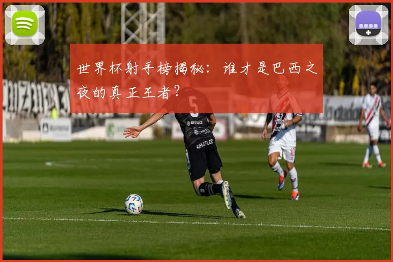 世界杯射手榜揭秘：谁才是巴西之夜的真正王者？