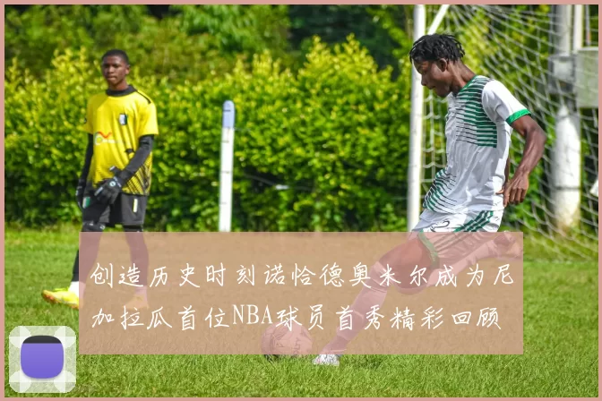 创造历史时刻诺恰德奥米尔成为尼加拉瓜首位NBA球员首秀精彩回顾