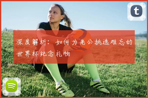 深度解析：如何为老公挑选难忘的世界杯纪念礼物