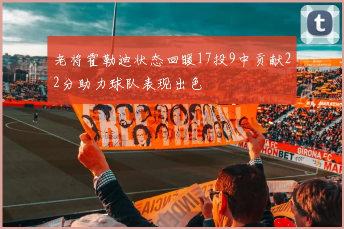 老将霍勒迪状态回暖17投9中贡献22分助力球队表现出色