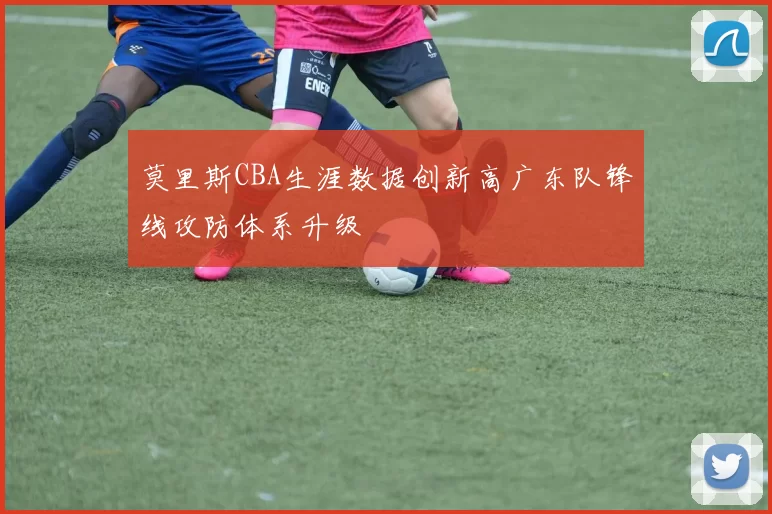 莫里斯CBA生涯数据创新高广东队锋线攻防体系升级
