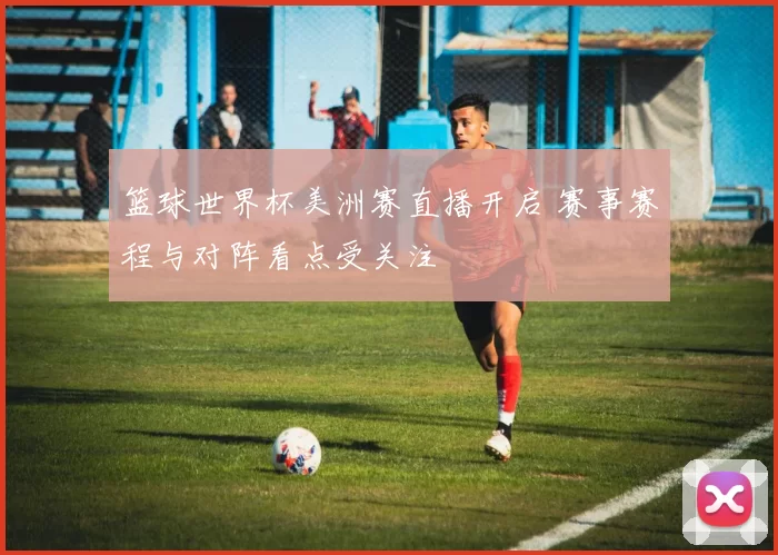 篮球世界杯美洲赛直播开启 赛事赛程与对阵看点受关注