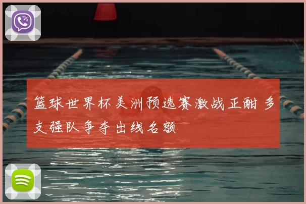 篮球世界杯美洲预选赛激战正酣 多支强队争夺出线名额