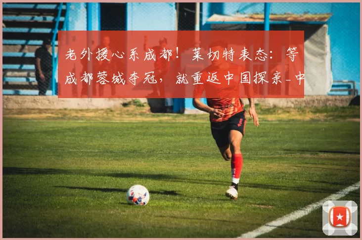 老外援心系成都!莱切特表态:等成都蓉城夺冠,就重返中国探亲_中超_球迷_联赛
