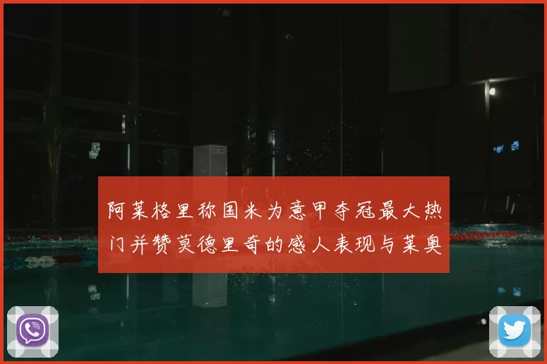 阿莱格里称国米为意甲夺冠最大热门并赞莫德里奇的感人表现与莱奥的务实转变