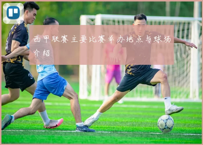 西甲联赛主要比赛举办地点与球场介绍