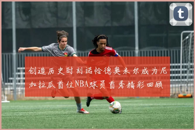 创造历史时刻诺恰德奥米尔成为尼加拉瓜首位NBA球员首秀精彩回顾