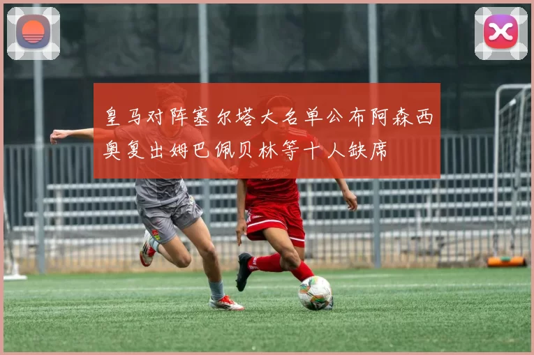 皇马对阵塞尔塔大名单公布阿森西奥复出姆巴佩贝林等十人缺席