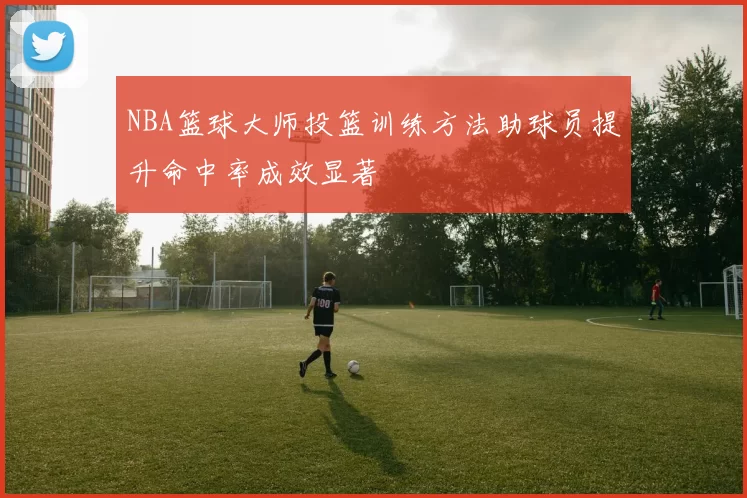 NBA篮球大师投篮训练方法助球员提升命中率成效显著