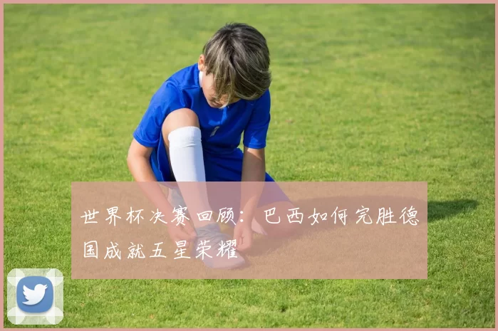 世界杯决赛回顾:巴西如何完胜德国成就五星荣耀