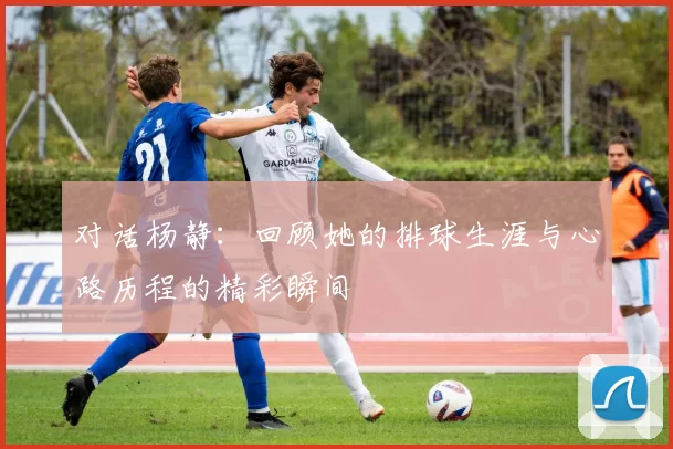 对话杨静：回顾她的排球生涯与心路历程的精彩瞬间