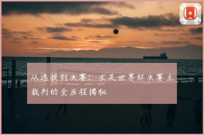 从选拔到决赛：女足世界杯决赛主裁判的全历程揭秘