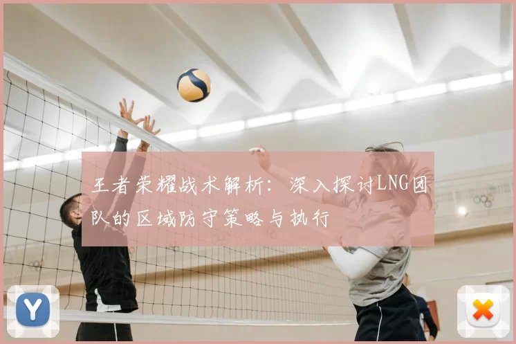 王者荣耀战术解析：深入探讨LNG团队的区域防守策略与执行