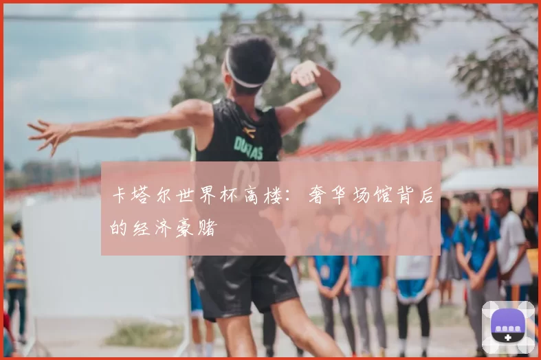 卡塔尔世界杯高楼：奢华场馆背后的经济豪赌