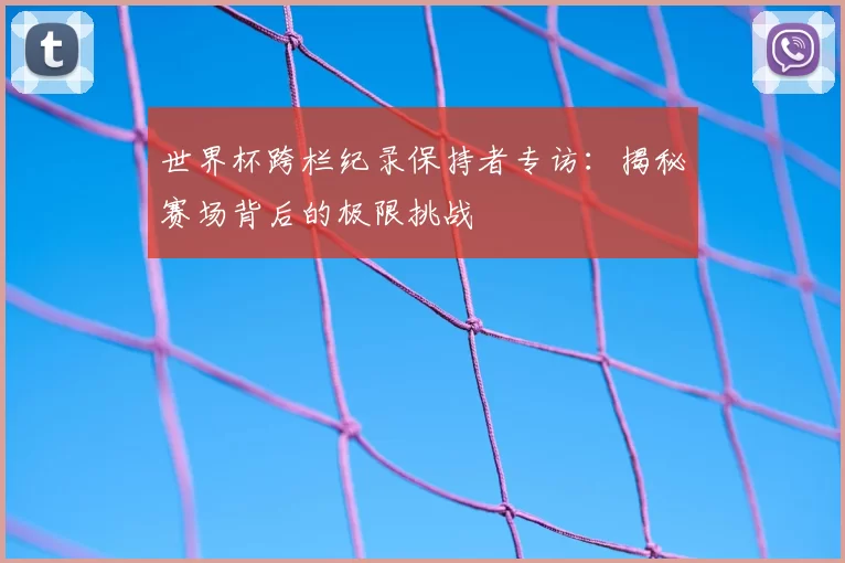 世界杯跨栏纪录保持者专访:揭秘赛场背后的极限挑战