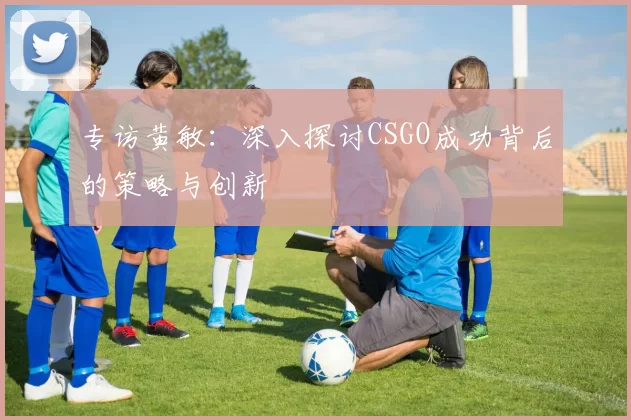 专访黄敏：深入探讨CSGO成功背后的策略与创新