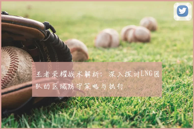 王者荣耀战术解析：深入探讨LNG团队的区域防守策略与执行