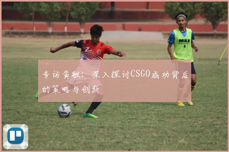 专访黄敏：深入探讨CSGO成功背后的策略与创新