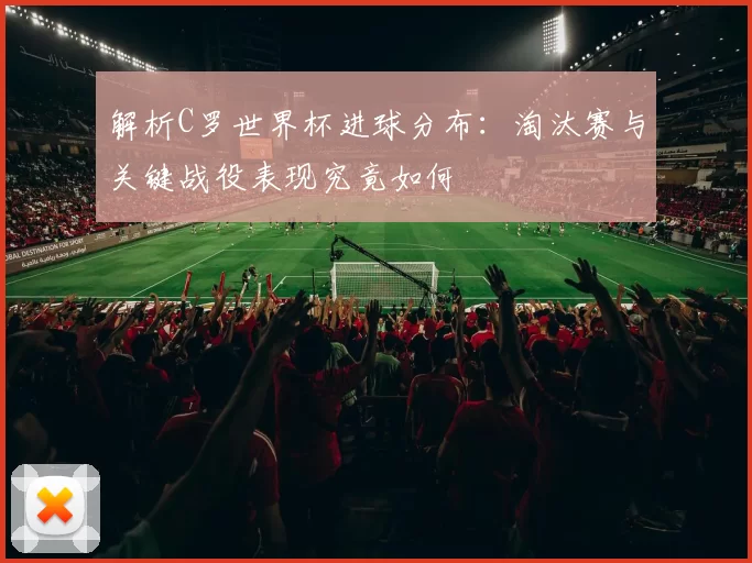 解析C罗世界杯进球分布:淘汰赛与关键战役表现究竟如何