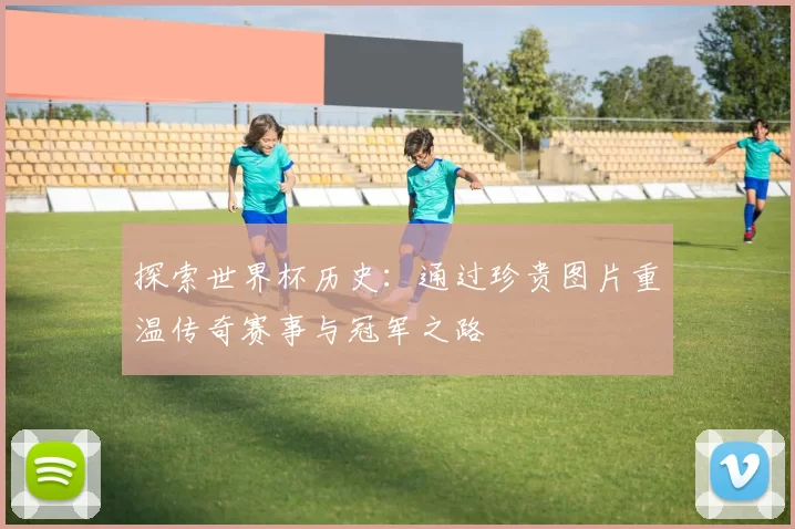 探索世界杯历史:通过珍贵图片重温传奇赛事与冠军之路