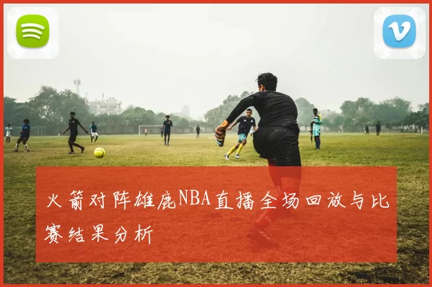 火箭对阵雄鹿NBA直播全场回放与比赛结果分析