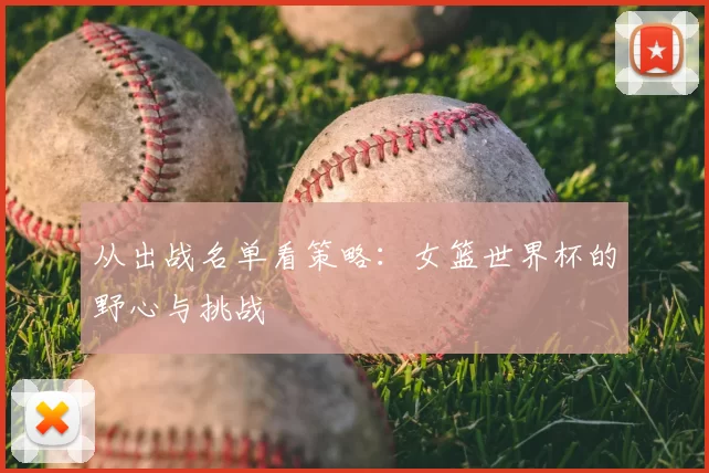 从出战名单看策略:女篮世界杯的野心与挑战