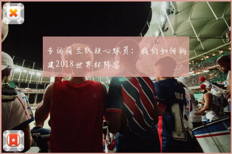 专访荷兰队核心球员:我们如何构建2018世界杯阵容