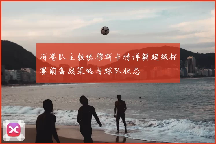 海港队主教练穆斯卡特详解超级杯赛前备战策略与球队状态