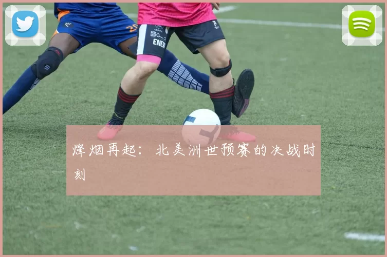 烽烟再起:北美洲世预赛的决战时刻