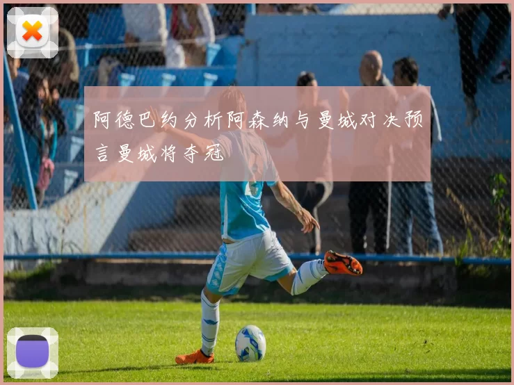 阿德巴约分析阿森纳与曼城对决预言曼城将夺冠