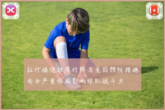拉什福德缺席对阵马竞因预防措施而非严重伤病影响球队战斗力