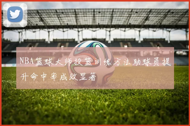 NBA篮球大师投篮训练方法助球员提升命中率成效显著