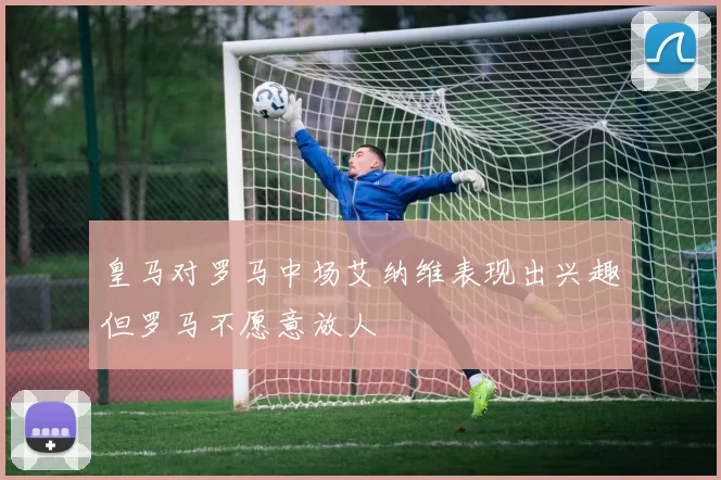 皇马对罗马中场艾纳维表现出兴趣但罗马不愿意放人