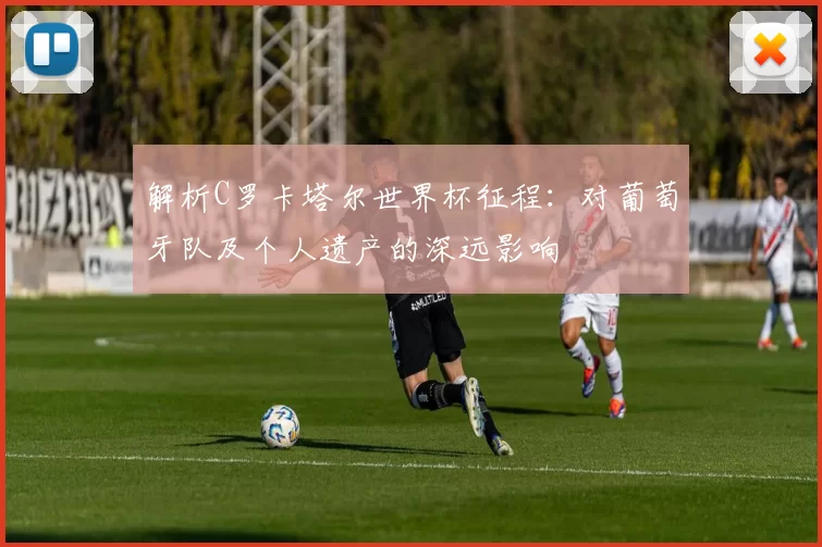 解析C罗卡塔尔世界杯征程:对葡萄牙队及个人遗产的深远影响