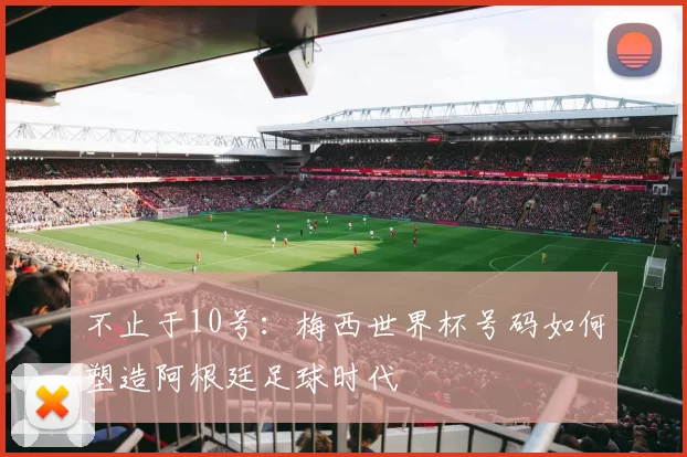 不止于10号:梅西世界杯号码如何塑造阿根廷足球时代