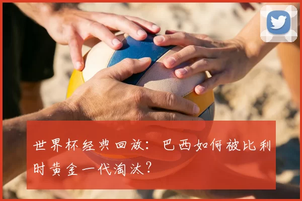 世界杯经典回放:巴西如何被比利时黄金一代淘汰?