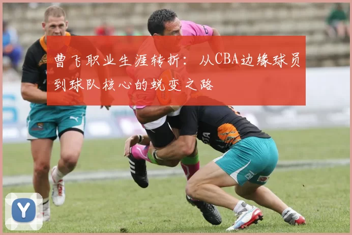 曹飞职业生涯转折：从CBA边缘球员到球队核心的蜕变之路