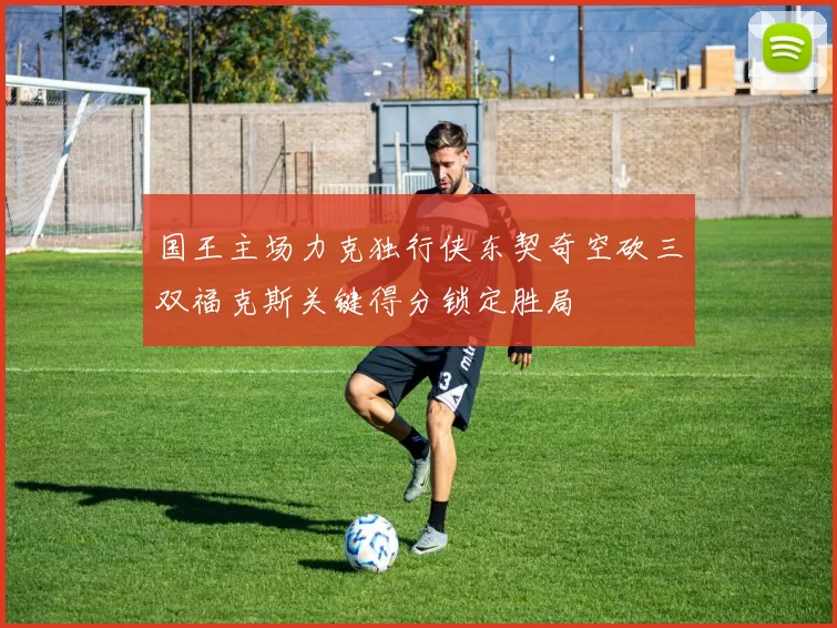 国王主场力克独行侠东契奇空砍三双福克斯关键得分锁定胜局