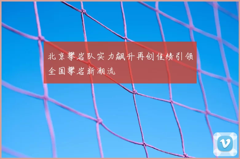 北京攀岩队实力飙升再创佳绩引领全国攀岩新潮流