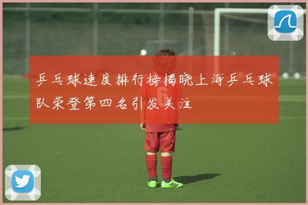乒乓球速度排行榜揭晓上海乒乓球队荣登第四名引发关注