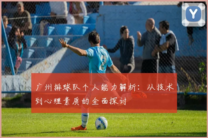 广州排球队个人能力解析：从技术到心理素质的全面探讨
