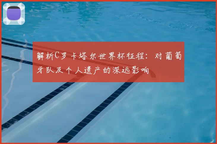 解析C罗卡塔尔世界杯征程:对葡萄牙队及个人遗产的深远影响