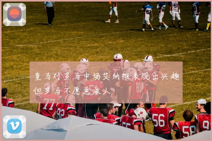 皇马对罗马中场艾纳维表现出兴趣但罗马不愿意放人