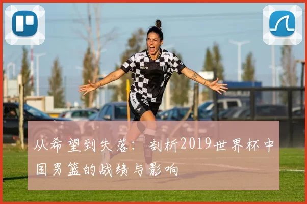 从希望到失落:剖析2019世界杯中国男篮的战绩与影响