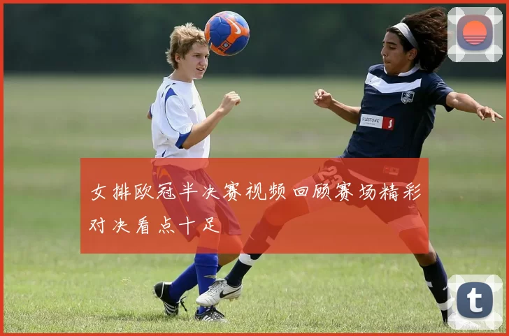 女排欧冠半决赛视频回顾赛场精彩对决看点十足
