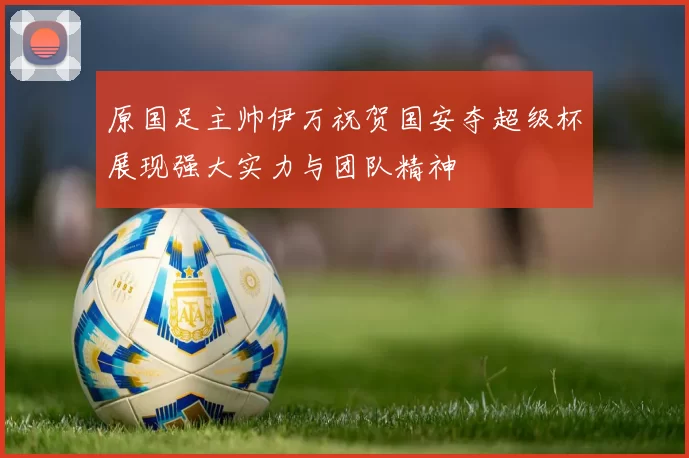 原国足主帅伊万祝贺国安夺超级杯展现强大实力与团队精神