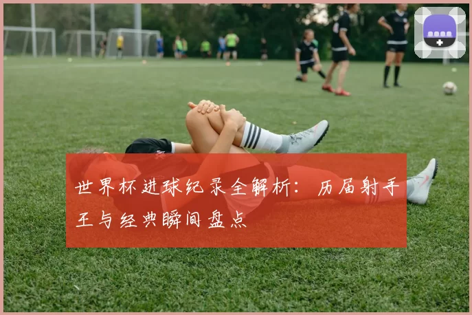 世界杯进球纪录全解析:历届射手王与经典瞬间盘点